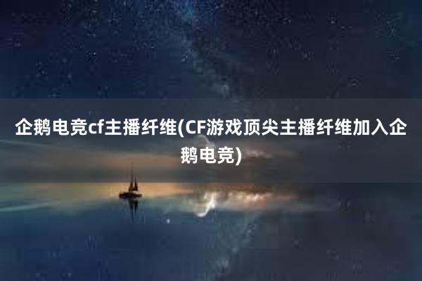 企鹅电竞cf主播纤维(CF游戏顶尖主播纤维加入企鹅电竞)