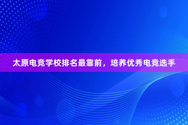 太原电竞学校排名最靠前，培养优秀电竞选手