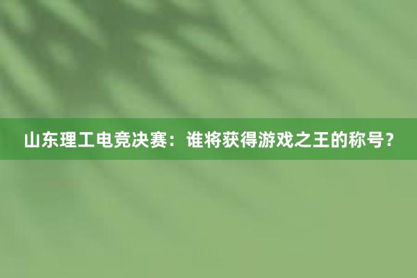 山东理工电竞决赛：谁将获得游戏之王的称号？