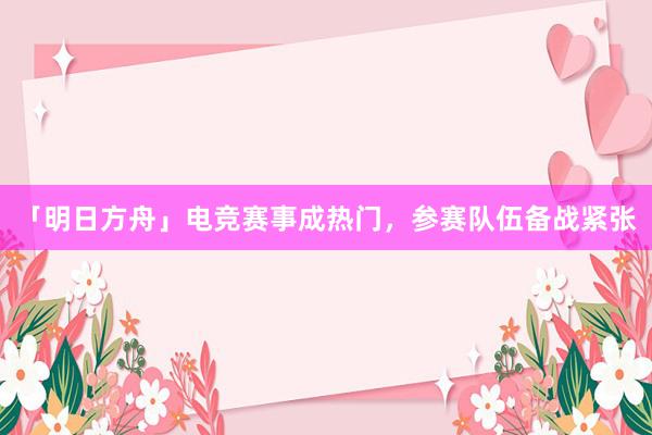 「明日方舟」电竞赛事成热门，参赛队伍备战紧张