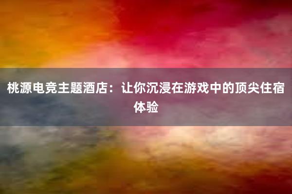 桃源电竞主题酒店：让你沉浸在游戏中的顶尖住宿体验