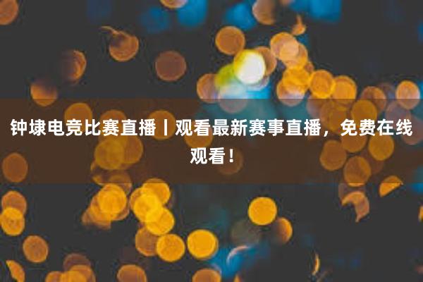 钟埭电竞比赛直播丨观看最新赛事直播，免费在线观看！